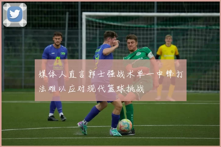媒体人直言郭士强战术单一中锋打法难以应对现代篮球挑战