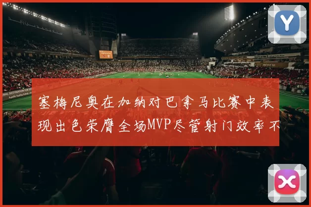 塞梅尼奥在加纳对巴拿马比赛中表现出色荣膺全场MVP尽管射门效率不佳