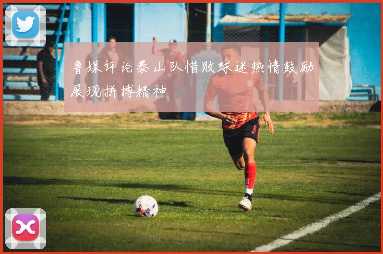 鲁媒评论泰山队惜败球迷热情鼓励展现拼搏精神