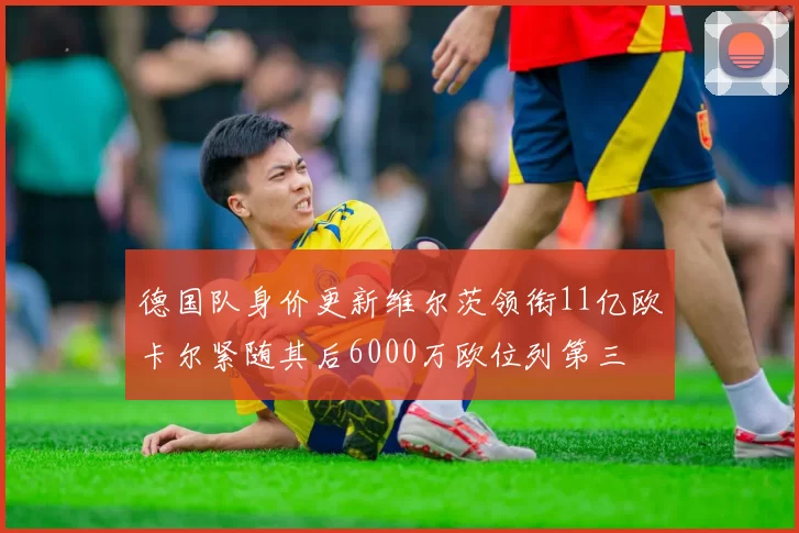 德国队身价更新维尔茨领衔11亿欧卡尔紧随其后6000万欧位列第三