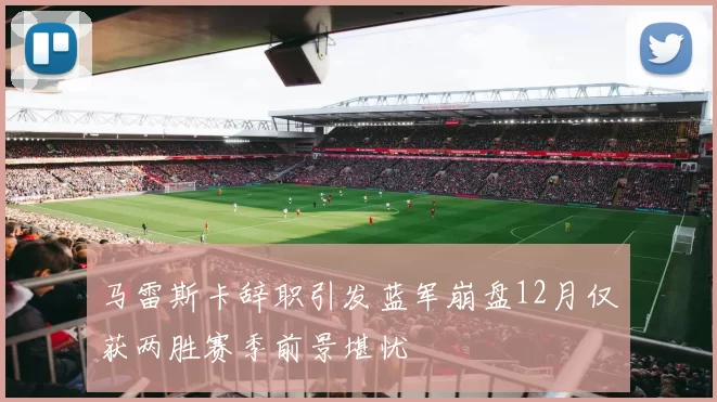 马雷斯卡辞职引发蓝军崩盘12月仅获两胜赛季前景堪忧