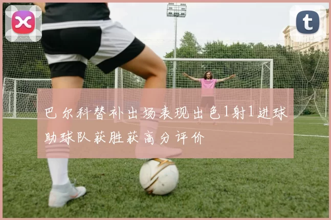 巴尔科替补出场表现出色1射1进球助球队获胜获高分评价