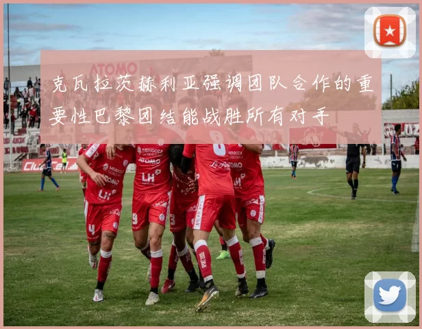 克瓦拉茨赫利亚强调团队合作的重要性巴黎团结能战胜所有对手