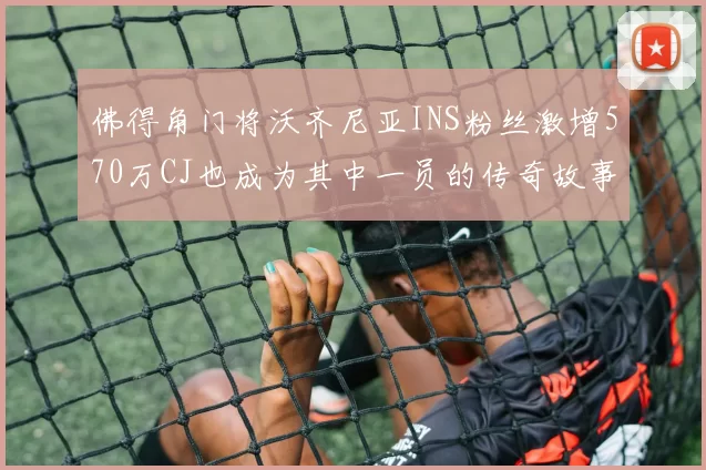佛得角门将沃齐尼亚INS粉丝激增570万CJ也成为其中一员的传奇故事