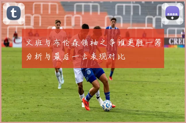文班与布伦森领袖之争谁更胜一筹分析与最后一击表现对比