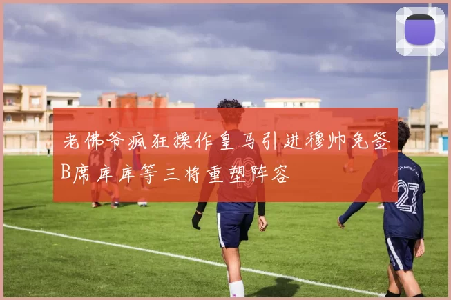 老佛爷疯狂操作皇马引进穆帅免签B席库库等三将重塑阵容