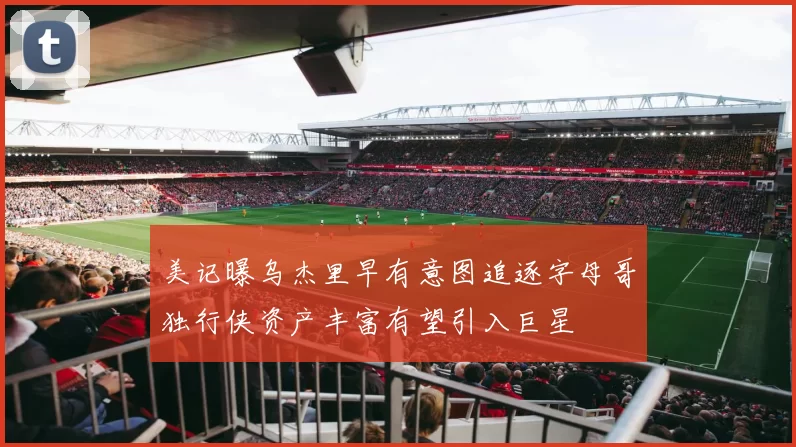 美记曝乌杰里早有意图追逐字母哥独行侠资产丰富有望引入巨星