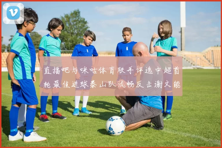 直播吧与咪咕体育联手评选中超首轮最佳进球泰山队流畅反击谢文能精彩破门