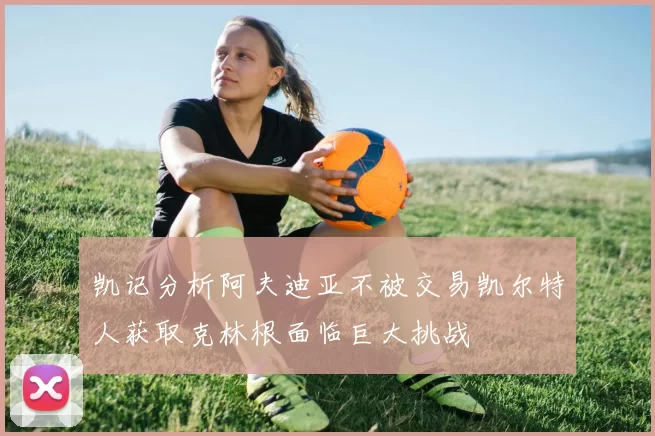凯记分析阿夫迪亚不被交易凯尔特人获取克林根面临巨大挑战