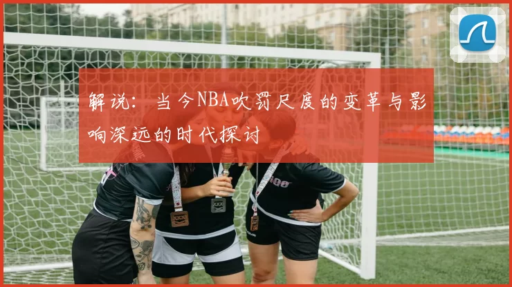 解说：当今NBA吹罚尺度的变革与影响深远的时代探讨