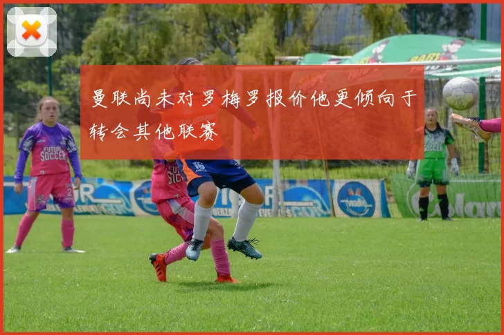 曼联尚未对罗梅罗报价他更倾向于转会其他联赛