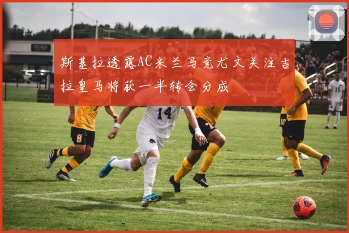 斯基拉透露AC米兰马竞尤文关注吉拉皇马将获一半转会分成