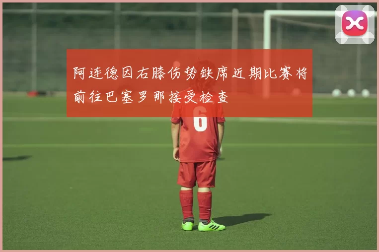 阿连德因右膝伤势缺席近期比赛将前往巴塞罗那接受检查