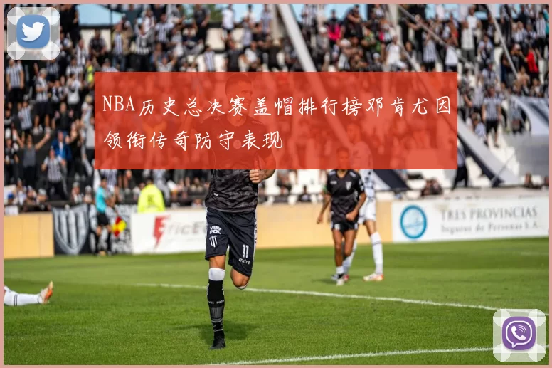 NBA历史总决赛盖帽排行榜邓肯尤因领衔传奇防守表现