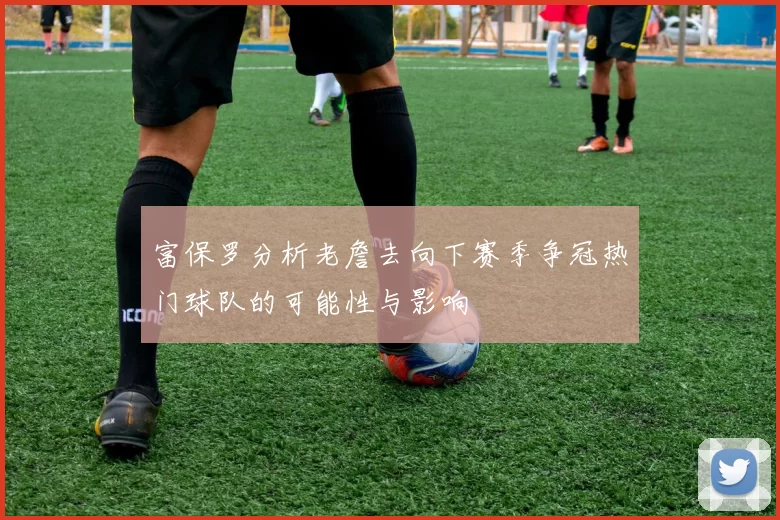 富保罗分析老詹去向下赛季争冠热门球队的可能性与影响