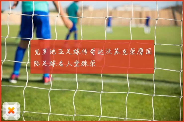 克罗地亚足球传奇达沃苏克荣膺国际足球名人堂殊荣