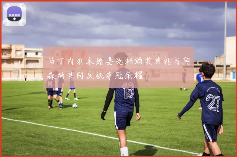 马丁内利未婚妻亮相颁奖典礼与阿森纳共同庆祝夺冠荣耀