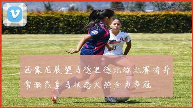 西蒙尼展望马德里德比称比赛将异常激烈皇马状态火热全力争冠