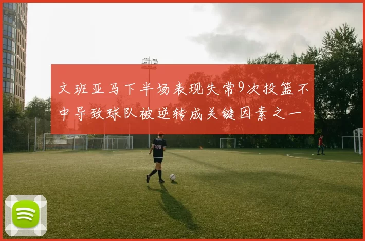文班亚马下半场表现失常9次投篮不中导致球队被逆转成关键因素之一